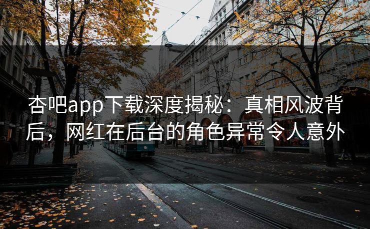 杏吧app下载深度揭秘：真相风波背后，网红在后台的角色异常令人意外