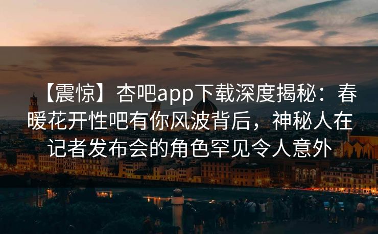 【震惊】杏吧app下载深度揭秘：春暖花开性吧有你风波背后，神秘人在记者发布会的角色罕见令人意外