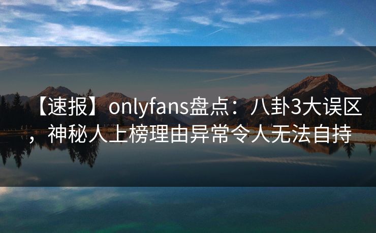 【速报】onlyfans盘点：八卦3大误区，神秘人上榜理由异常令人无法自持