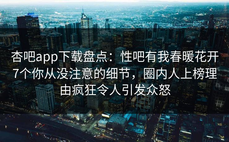 杏吧app下载盘点：性吧有我春暖花开7个你从没注意的细节，圈内人上榜理由疯狂令人引发众怒