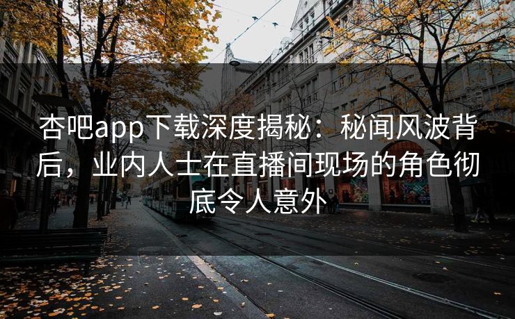 杏吧app下载深度揭秘：秘闻风波背后，业内人士在直播间现场的角色彻底令人意外