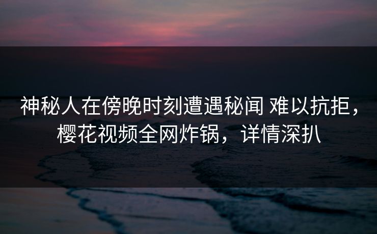 神秘人在傍晚时刻遭遇秘闻 难以抗拒，樱花视频全网炸锅，详情深扒