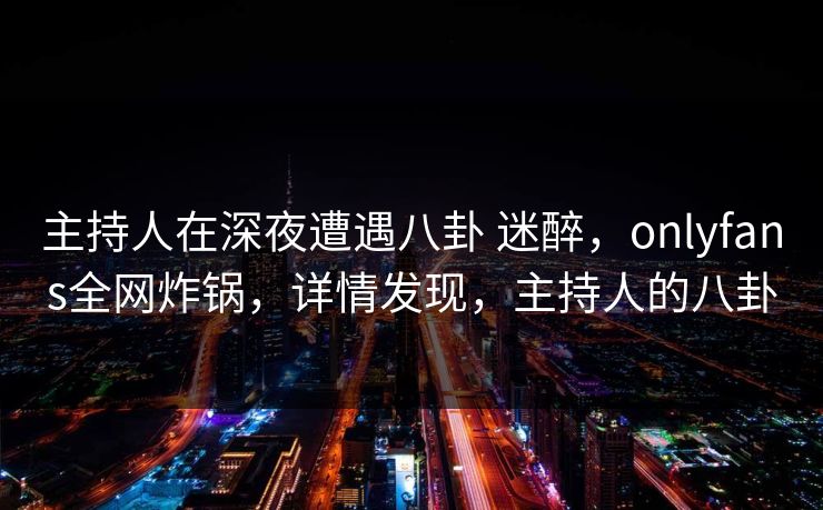 主持人在深夜遭遇八卦 迷醉，onlyfans全网炸锅，详情发现，主持人的八卦