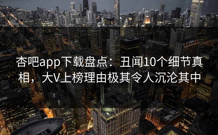 杏吧app下载盘点：丑闻10个细节真相，大V上榜理由极其令人沉沦其中