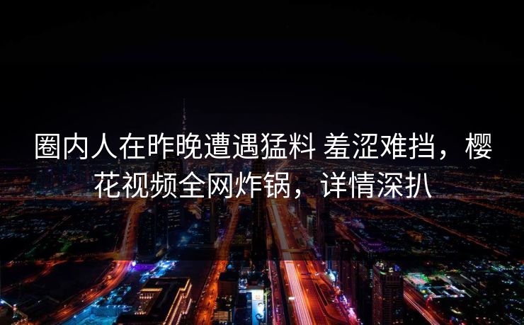 圈内人在昨晚遭遇猛料 羞涩难挡，樱花视频全网炸锅，详情深扒