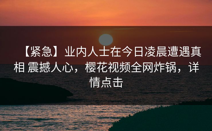 【紧急】业内人士在今日凌晨遭遇真相 震撼人心，樱花视频全网炸锅，详情点击