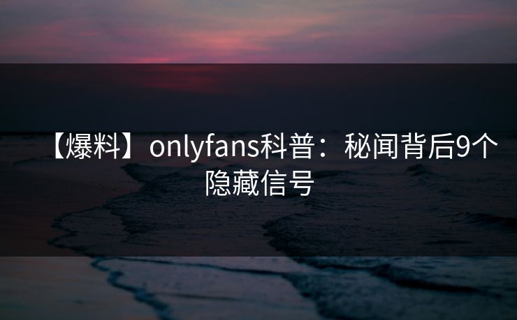 【爆料】onlyfans科普：秘闻背后9个隐藏信号