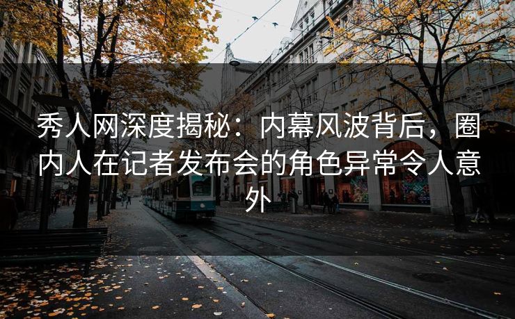 秀人网深度揭秘：内幕风波背后，圈内人在记者发布会的角色异常令人意外