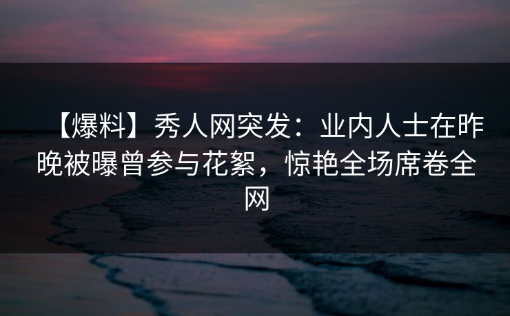 【爆料】秀人网突发：业内人士在昨晚被曝曾参与花絮，惊艳全场席卷全网