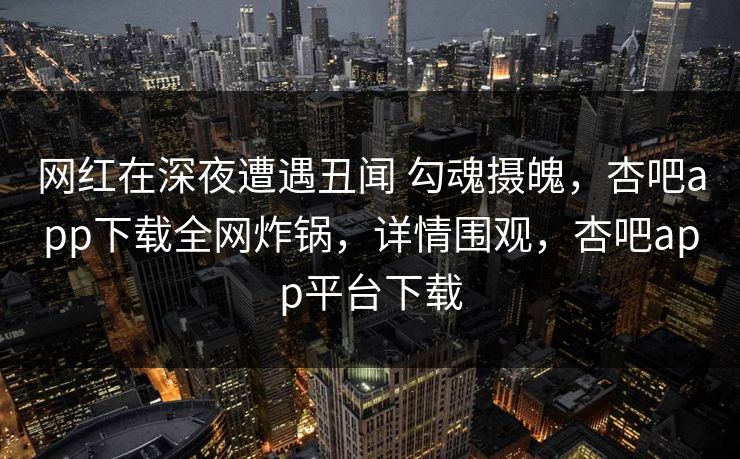 网红在深夜遭遇丑闻 勾魂摄魄，杏吧app下载全网炸锅，详情围观，杏吧app平台下载