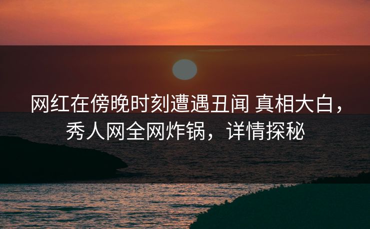 网红在傍晚时刻遭遇丑闻 真相大白，秀人网全网炸锅，详情探秘