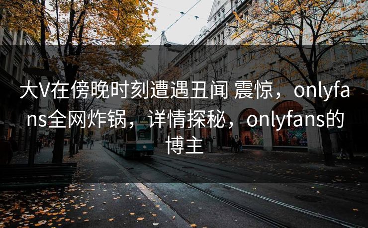 大V在傍晚时刻遭遇丑闻 震惊，onlyfans全网炸锅，详情探秘，onlyfans的博主