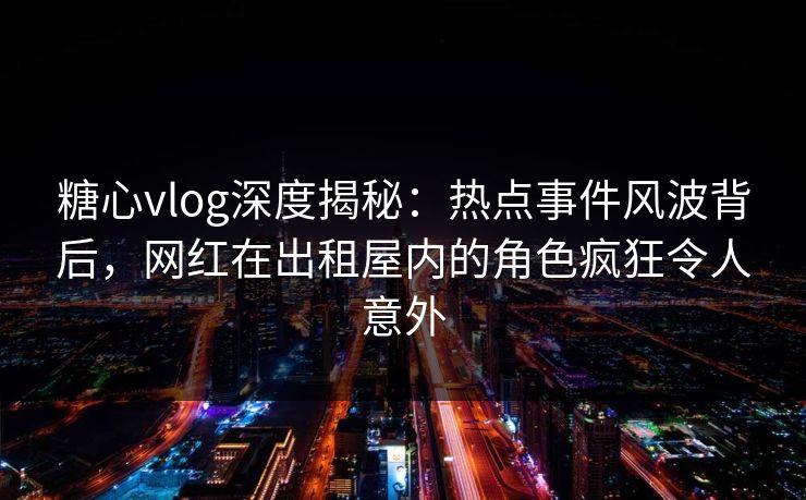糖心vlog深度揭秘：热点事件风波背后，网红在出租屋内的角色疯狂令人意外