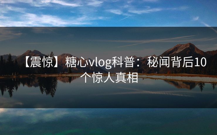 【震惊】糖心vlog科普：秘闻背后10个惊人真相