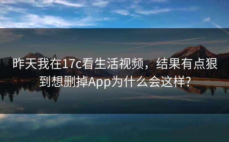 昨天我在17c看生活视频，结果有点狠到想删掉App为什么会这样?