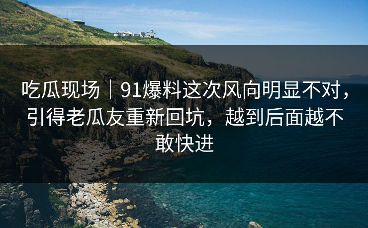 吃瓜现场｜91爆料这次风向明显不对，引得老瓜友重新回坑，越到后面越不敢快进