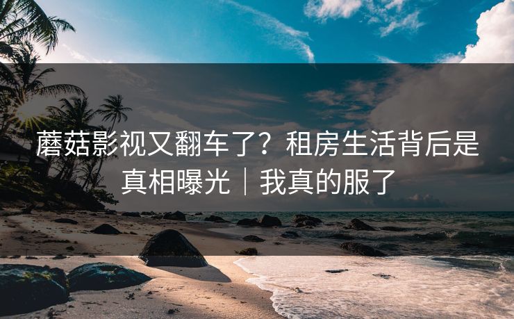 蘑菇影视又翻车了？租房生活背后是真相曝光｜我真的服了