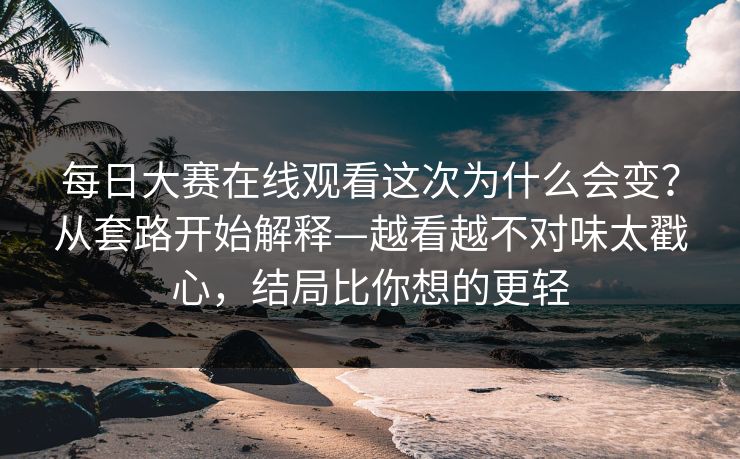 每日大赛在线观看这次为什么会变?从套路开始解释—越看越不对味太戳心,结局比你想的更轻