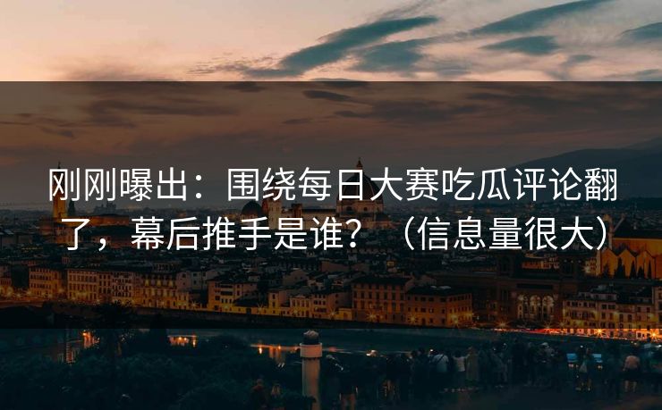 刚刚曝出：围绕每日大赛吃瓜评论翻了，幕后推手是谁？（信息量很大）