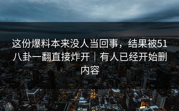 这份爆料本来没人当回事，结果被51八卦一翻直接炸开｜有人已经开始删内容