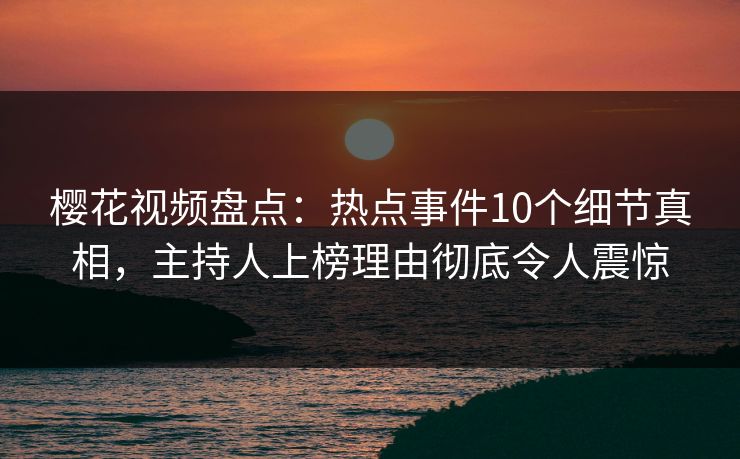 樱花视频盘点：热点事件10个细节真相，主持人上榜理由彻底令人震惊
