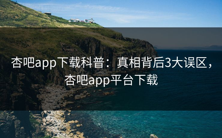 杏吧app下载科普：真相背后3大误区，杏吧app平台下载