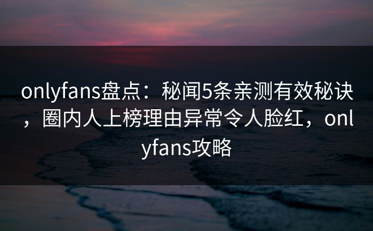 onlyfans盘点：秘闻5条亲测有效秘诀，圈内人上榜理由异常令人脸红，onlyfans攻略