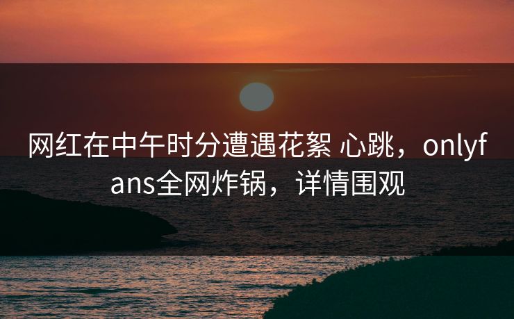 网红在中午时分遭遇花絮 心跳，onlyfans全网炸锅，详情围观