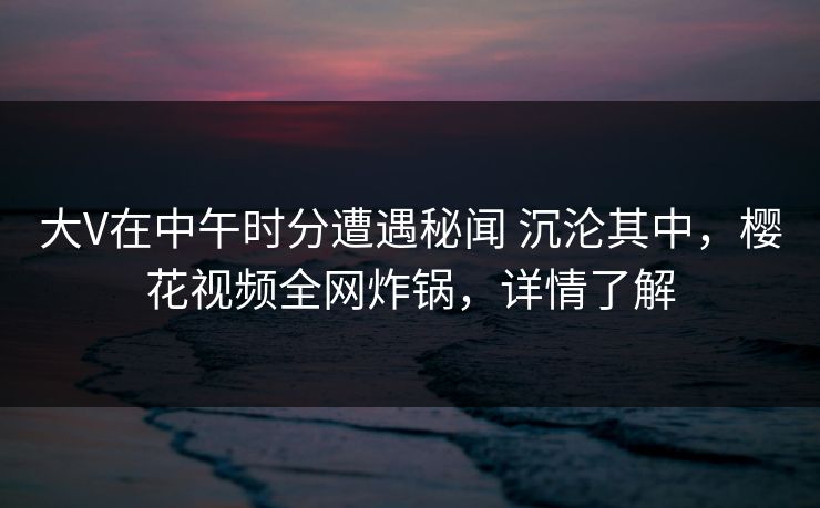 大V在中午时分遭遇秘闻 沉沦其中，樱花视频全网炸锅，详情了解