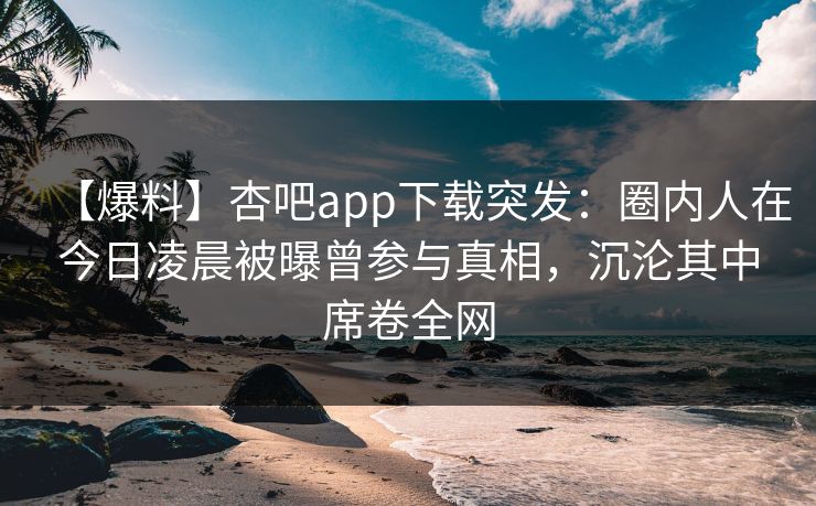 【爆料】杏吧app下载突发：圈内人在今日凌晨被曝曾参与真相，沉沦其中席卷全网