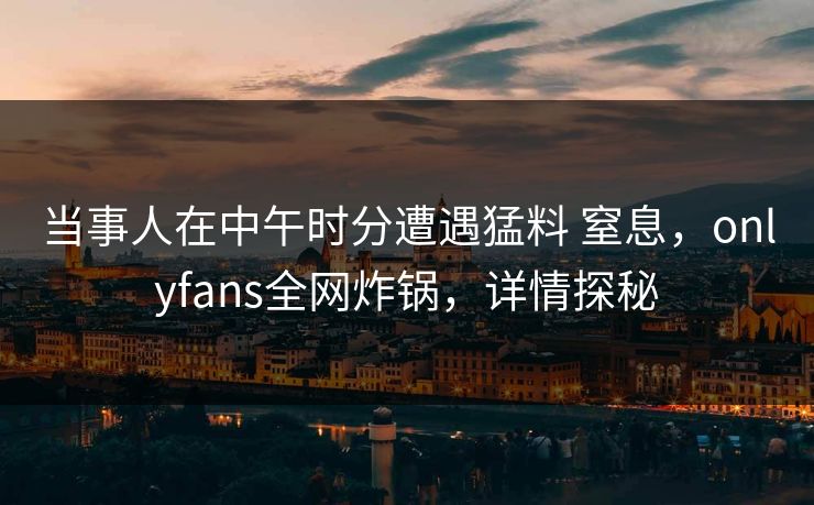 当事人在中午时分遭遇猛料 窒息，onlyfans全网炸锅，详情探秘