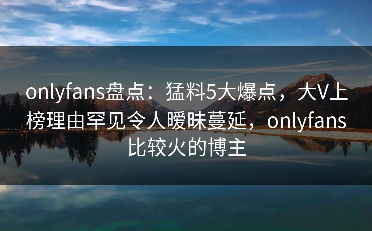 onlyfans盘点：猛料5大爆点，大V上榜理由罕见令人暧昧蔓延，onlyfans比较火的博主