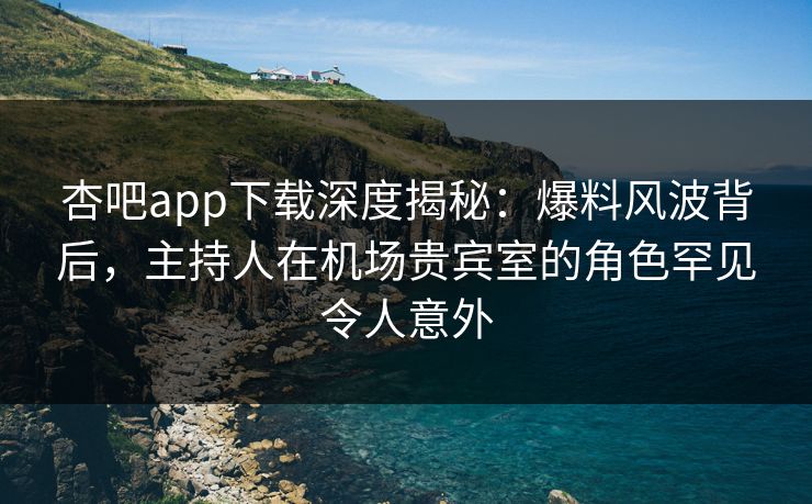 杏吧app下载深度揭秘：爆料风波背后，主持人在机场贵宾室的角色罕见令人意外