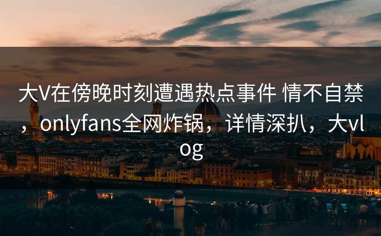 大V在傍晚时刻遭遇热点事件 情不自禁，onlyfans全网炸锅，详情深扒，大vlog