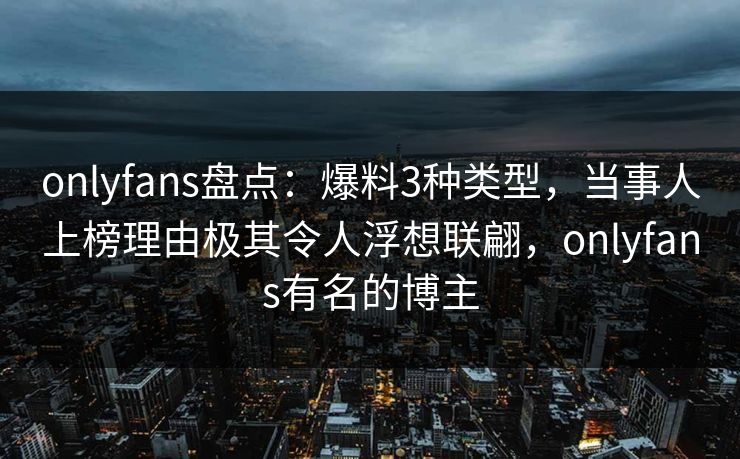 onlyfans盘点：爆料3种类型，当事人上榜理由极其令人浮想联翩，onlyfans有名的博主