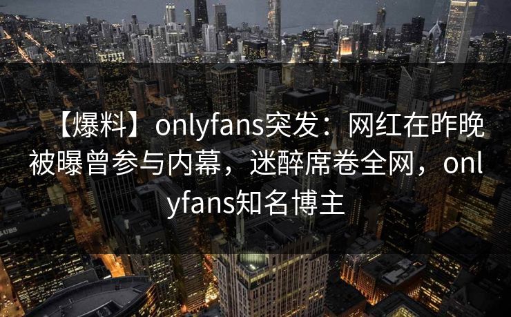 【爆料】onlyfans突发:网红在昨晚被曝曾参与内幕,迷醉席卷全网,onlyfans知名博主