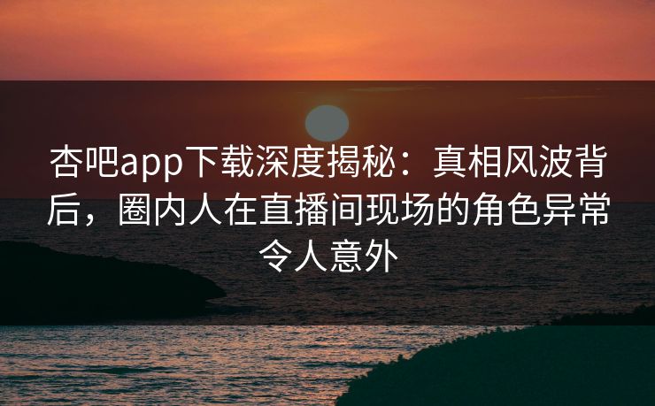 杏吧app下载深度揭秘:真相风波背后,圈内人在直播间现场的角色异常令人意外