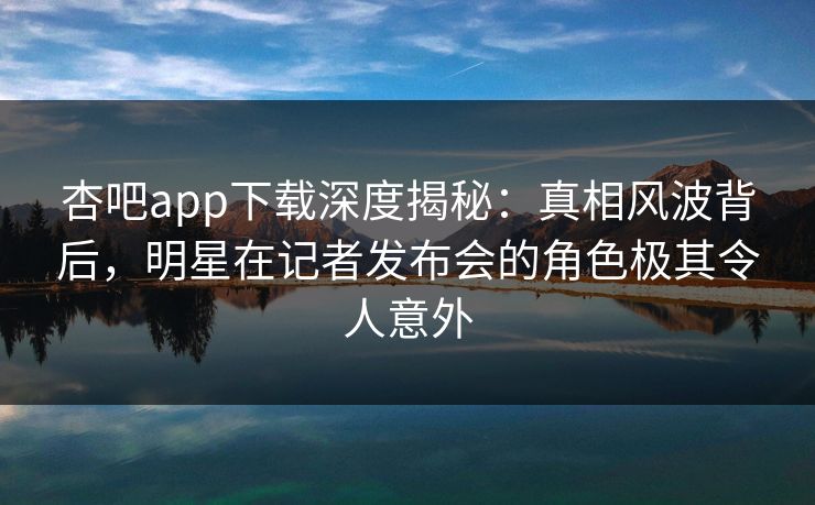杏吧app下载深度揭秘:真相风波背后,明星在记者发布会的角色极其令人意外