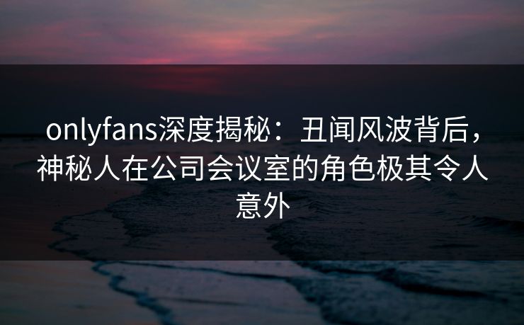 onlyfans深度揭秘：丑闻风波背后，神秘人在公司会议室的角色极其令人意外