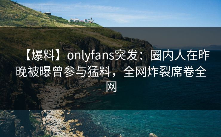 【爆料】onlyfans突发：圈内人在昨晚被曝曾参与猛料，全网炸裂席卷全网