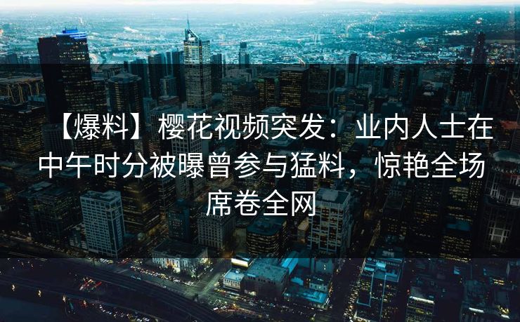 【爆料】樱花视频突发:业内人士在中午时分被曝曾参与猛料,惊艳全场席卷全网