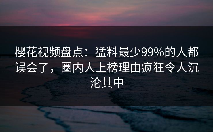 樱花视频盘点:猛料最少99%的人都误会了,圈内人上榜理由疯狂令人沉沦其中