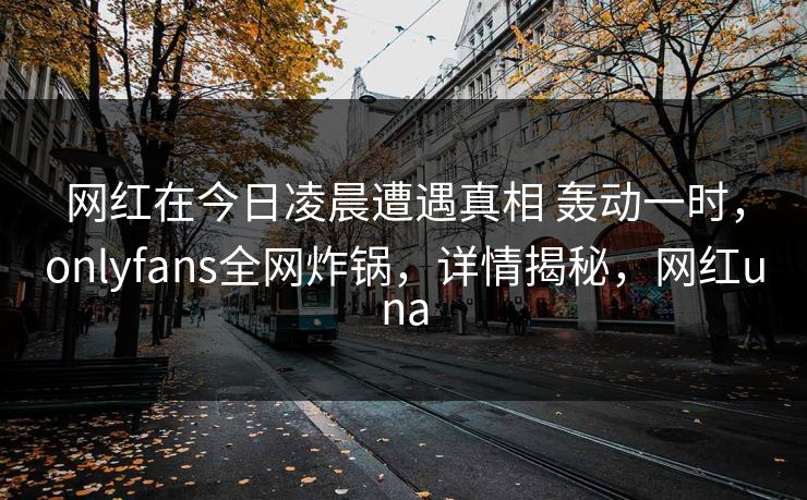 网红在今日凌晨遭遇真相 轰动一时，onlyfans全网炸锅，详情揭秘，网红una
