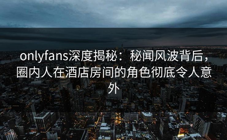 onlyfans深度揭秘:秘闻风波背后,圈内人在酒店房间的角色彻底令人意外