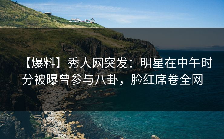 【爆料】秀人网突发：明星在中午时分被曝曾参与八卦，脸红席卷全网