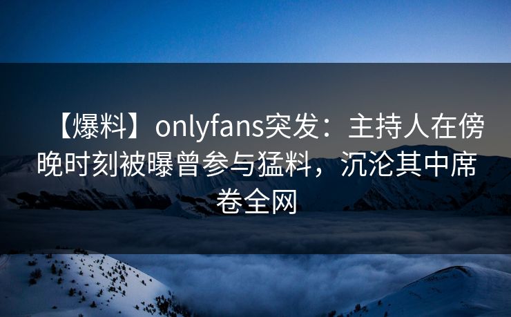 【爆料】onlyfans突发：主持人在傍晚时刻被曝曾参与猛料，沉沦其中席卷全网