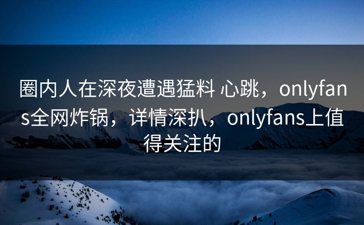 圈内人在深夜遭遇猛料 心跳，onlyfans全网炸锅，详情深扒，onlyfans上值得关注的