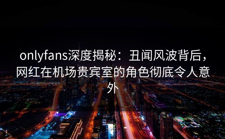 onlyfans深度揭秘：丑闻风波背后，网红在机场贵宾室的角色彻底令人意外