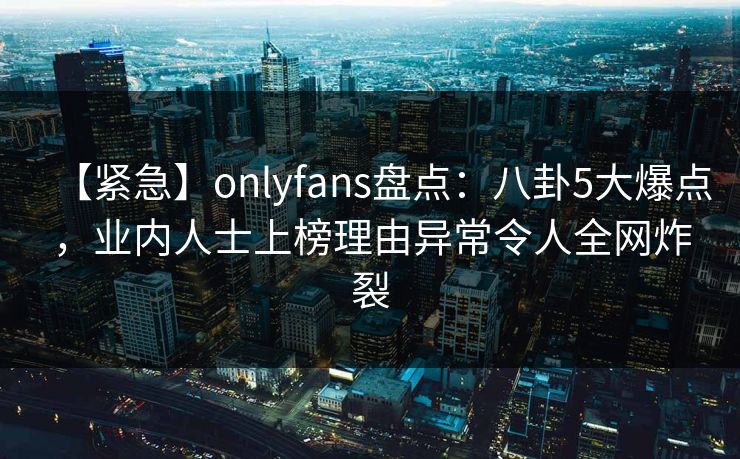 【紧急】onlyfans盘点：八卦5大爆点，业内人士上榜理由异常令人全网炸裂
