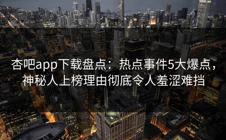 杏吧app下载盘点：热点事件5大爆点，神秘人上榜理由彻底令人羞涩难挡